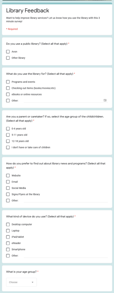 Google survey screenshot. Text:
Library Feedback
Want to help improve library services? Let us know how you use the library with this 3 minute survey!
* Required
1. Do you use a public library? (Select all that apply) *
[checkboxes] 
Avon
Other library
2. What do you use the library for? (Select all that apply) *
[checkboxes] 
Programs and events
Checking out items (books/movies/etc)
eBooks or online resources
Other:
3. Are you a parent or caretaker? If so, select the age group of the child/children. (Select all that apply) *
[checkboxes] 
0-4 years old
5-11 years old
12-18 years old
I don't have or take care of children
4. How do you prefer to find out about library news and programs? (Select all that apply) *
[checkboxes] 
Website
Email
Social Media
Signs/Flyers at the library
Other:
5. What kind of device do you use? (Select all that apply) *
[checkboxes] 
Desktop computer
Laptop
iPad/tablet
eReader
Smartphone
Other:
6. What is your age group? *
[dropdown]